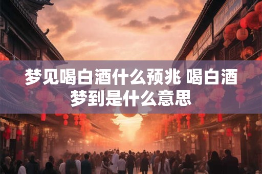 梦见喝白酒什么预兆 喝白酒梦到是什么意思