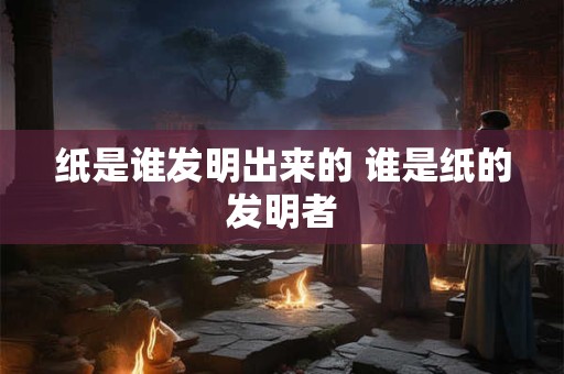 纸是谁发明出来的 谁是纸的发明者