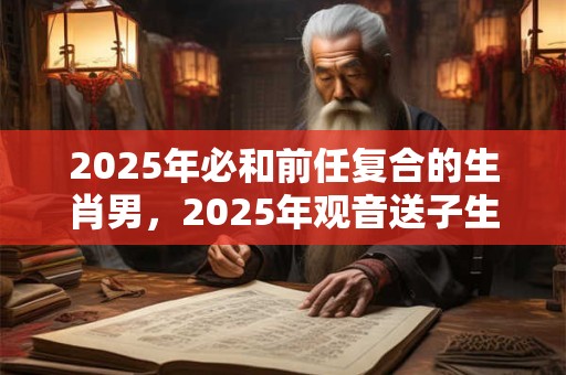 2025年必和前任复合的生肖男，2025年观音送子生肖