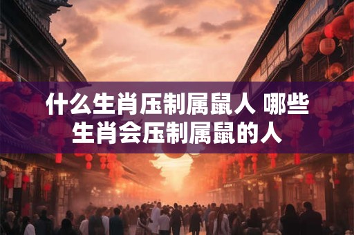 什么生肖压制属鼠人 哪些生肖会压制属鼠的人