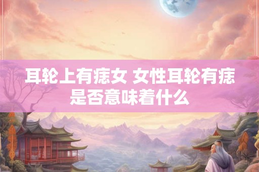 耳轮上有痣女 女性耳轮有痣是否意味着什么