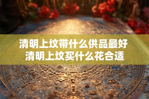 清明上坟带什么供品最好 清明上坟买什么花合适