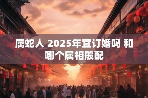 属蛇人 2026年宜订婚吗 和哪个属相般配
