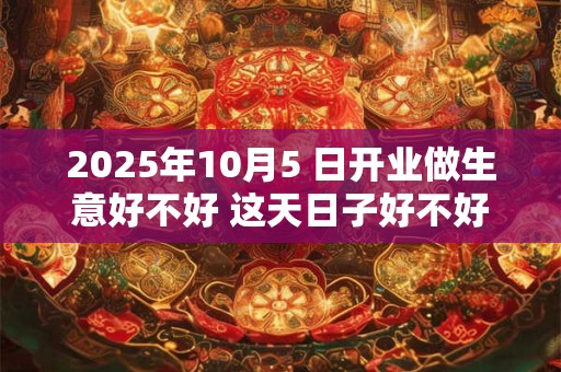 2025年10月5 日开业做生意好不好 这天日子好不好