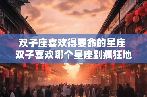 双子座喜欢得要命的星座 双子喜欢哪个星座到疯狂地步