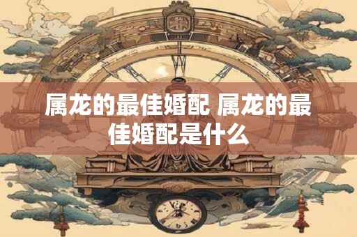 属龙的最佳婚配 属龙的最佳婚配是什么