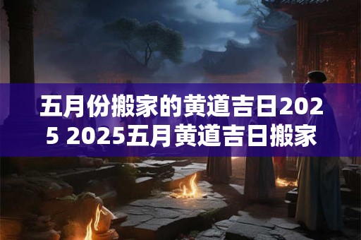 五月份搬家的黄道吉日2025 2025五月黄道吉日搬家
