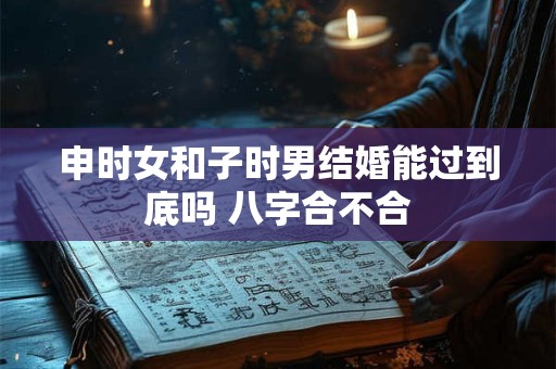申时女和子时男结婚能过到底吗 八字合不合