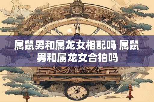 属鼠男和属龙女相配吗 属鼠男和属龙女合拍吗