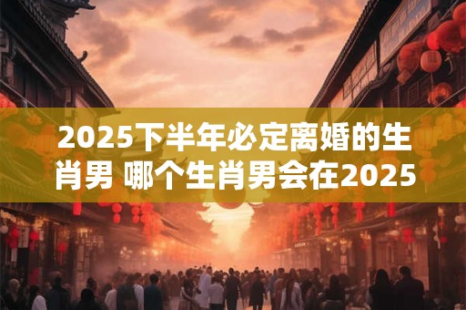 2025下半年必定离婚的生肖男 哪个生肖男会在2025下半年离婚