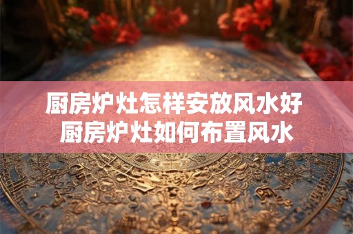 厨房炉灶怎样安放风水好 厨房炉灶如何布置风水
