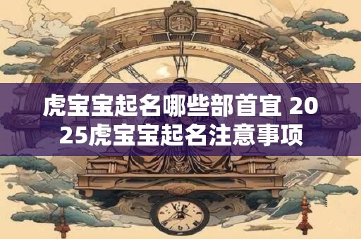 虎宝宝起名哪些部首宜 2025虎宝宝起名注意事项