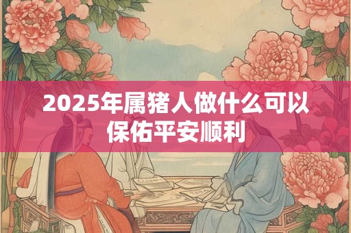 2025年属猪人做什么可以保佑平安顺利