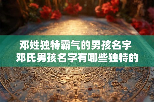 邓姓独特霸气的男孩名字 邓氏男孩名字有哪些独特的霸气之选