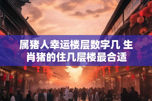 属猪人幸运楼层数字几 生肖猪的住几层楼最合适
