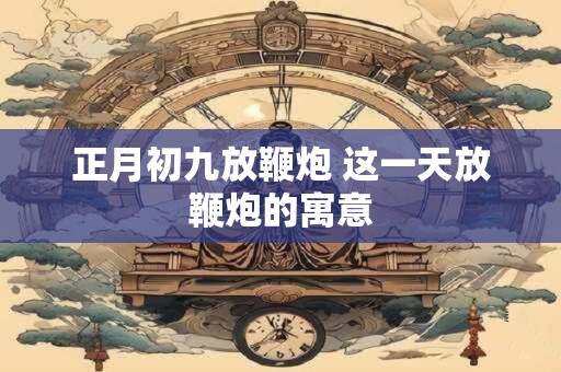 正月初九放鞭炮 这一天放鞭炮的寓意