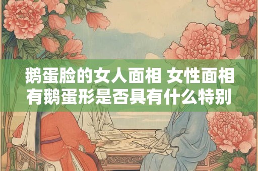 鹅蛋脸的女人面相 女性面相有鹅蛋形是否具有什么特别含义