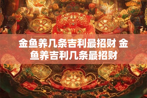 金鱼养几条吉利最招财 金鱼养吉利几条最招财