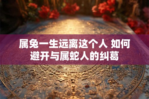 属兔一生远离这个人 如何避开与属蛇人的纠葛