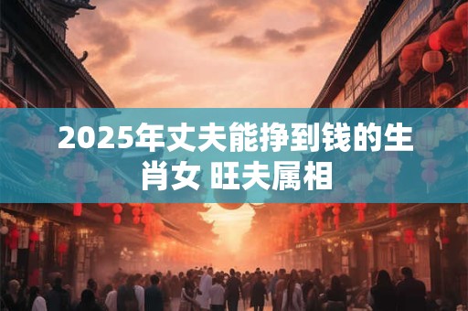 2025年丈夫能挣到钱的生肖女 旺夫属相