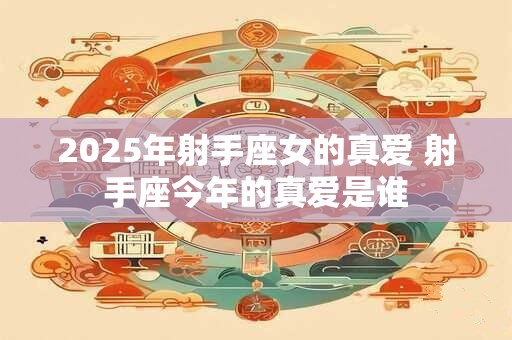 2025年射手座女的真爱 射手座今年的真爱是谁 2025年射手座女的真爱 射手座今年的真爱是谁