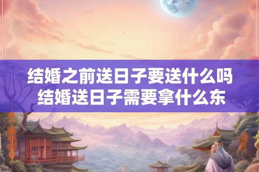 结婚之前送日子要送什么吗 结婚送日子需要拿什么东西