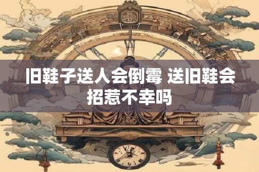 旧鞋子送人会倒霉 送旧鞋会招惹不幸吗