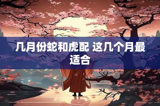几月份蛇和虎配 这几个月最适合 几月份蛇和虎配 这几个月最适合