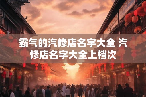霸气的汽修店名字大全 汽修店名字大全上档次 霸气的汽修店名字大全 汽修店名字大全上档次