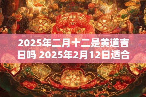 2025年二月十二是黄道吉日吗 2025年2月12日适合选定黄道吉日吗