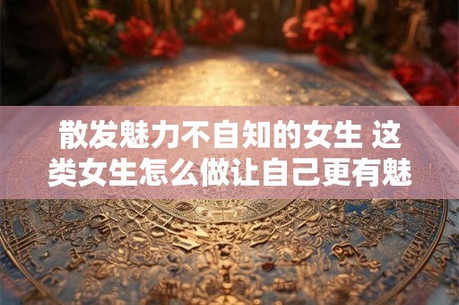 散发魅力不自知的女生 这类女生怎么做让自己更有魅力