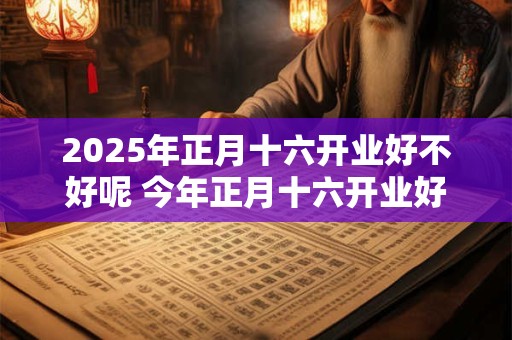 2025年正月十六开业好不好呢 今年正月十六开业好吗