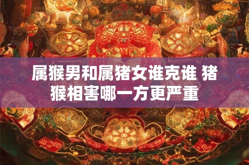 属猴男和属猪女谁克谁 猪猴相害哪一方更严重