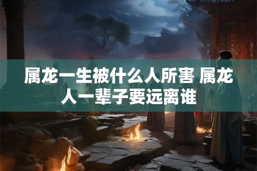属龙一生被什么人所害 属龙人一辈子要远离谁