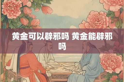 黄金可以辟邪吗 黄金能辟邪吗