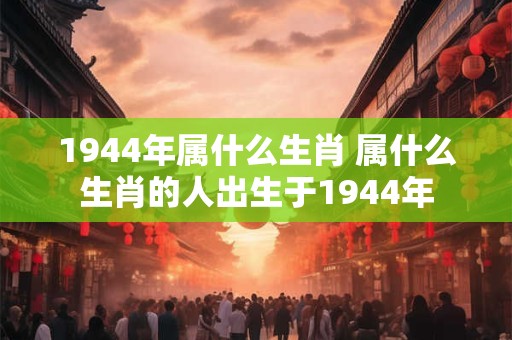 1944年属什么生肖 属什么生肖的人出生于1944年