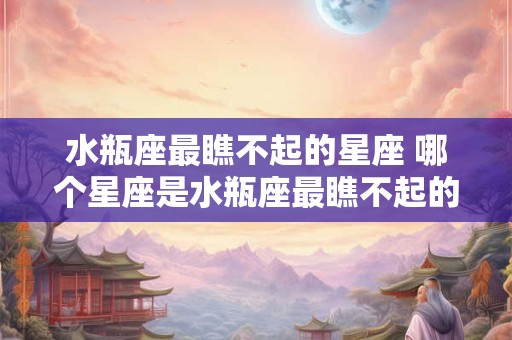 水瓶座最瞧不起的星座 哪个星座是水瓶座最瞧不起的