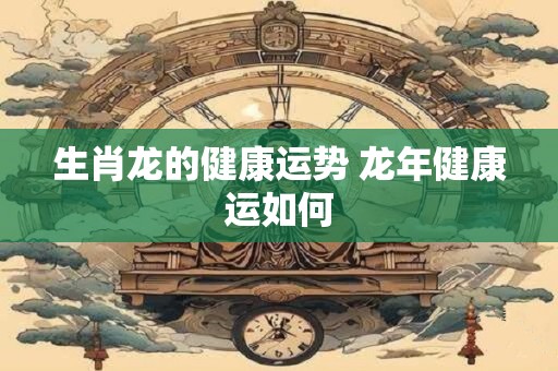 生肖龙的健康运势 龙年健康运如何