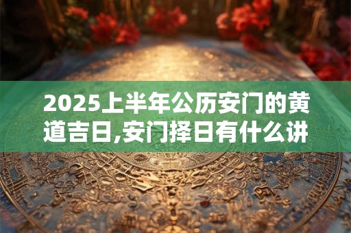 2025上半年公历安门的黄道吉日,安门择日有什么讲究