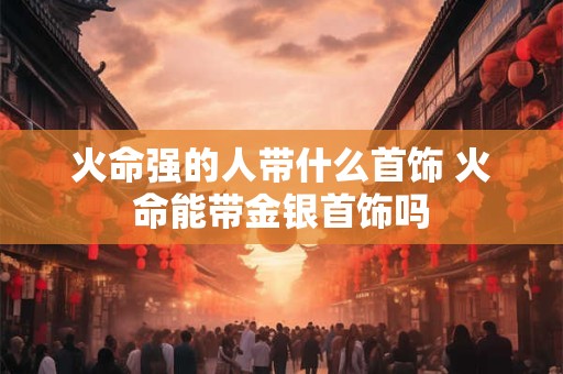 详细阅读:火命强的人带什么首饰 火命能带金银首饰吗 火命强的人带什么首饰 火命能带金银首饰吗