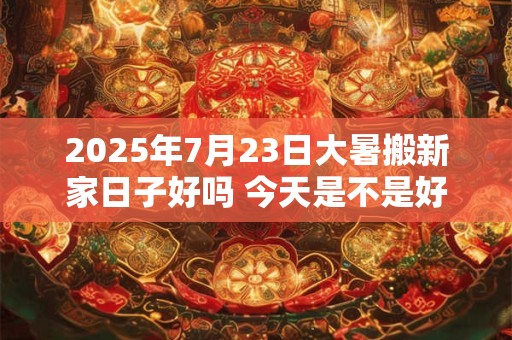2025年7月23日大暑搬新家日子好吗 今天是不是好日子