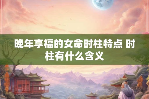 晚年享福的女命时柱特点 时柱有什么含义