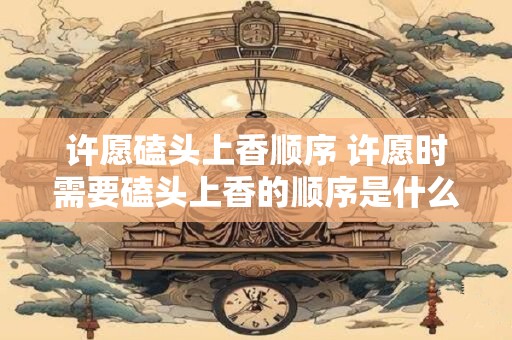许愿磕头上香顺序 许愿时需要磕头上香的顺序是什么