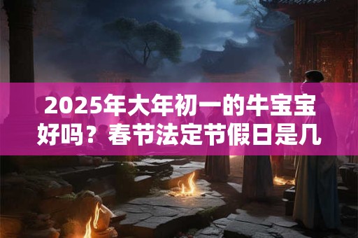 2025年大年初一的牛宝宝好吗？春节法定节假日是几天？