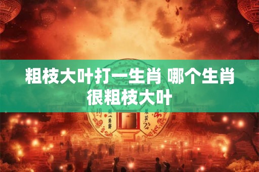 粗枝大叶打一生肖 哪个生肖很粗枝大叶