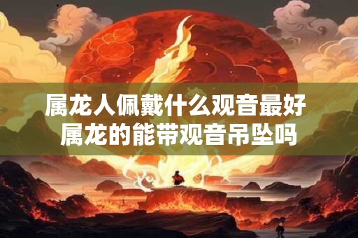 属龙人佩戴什么观音最好 属龙的能带观音吊坠吗