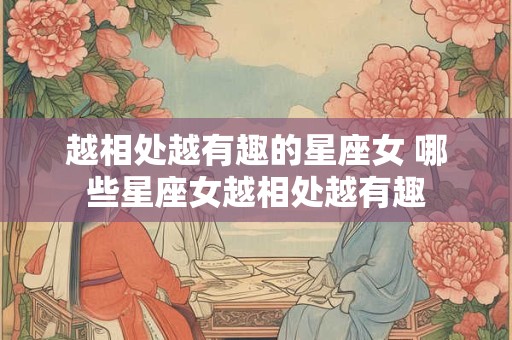 越相处越有趣的星座女 哪些星座女越相处越有趣