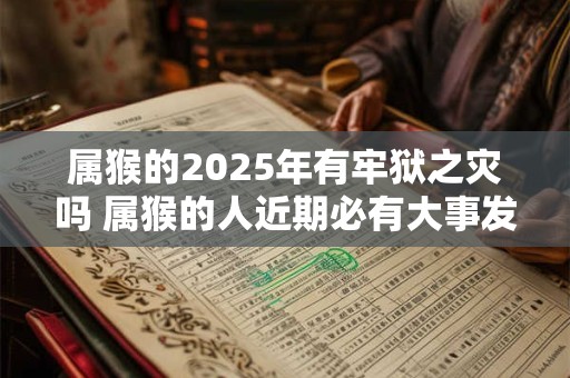 属猴的2025年有牢狱之灾吗 属猴的人近期必有大事发生