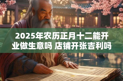 2025年农历正月十二能开业做生意吗 店铺开张吉利吗