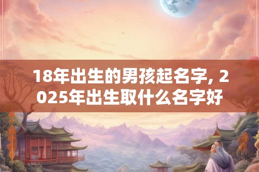 18年出生的男孩起名字, 2025年出生取什么名字好